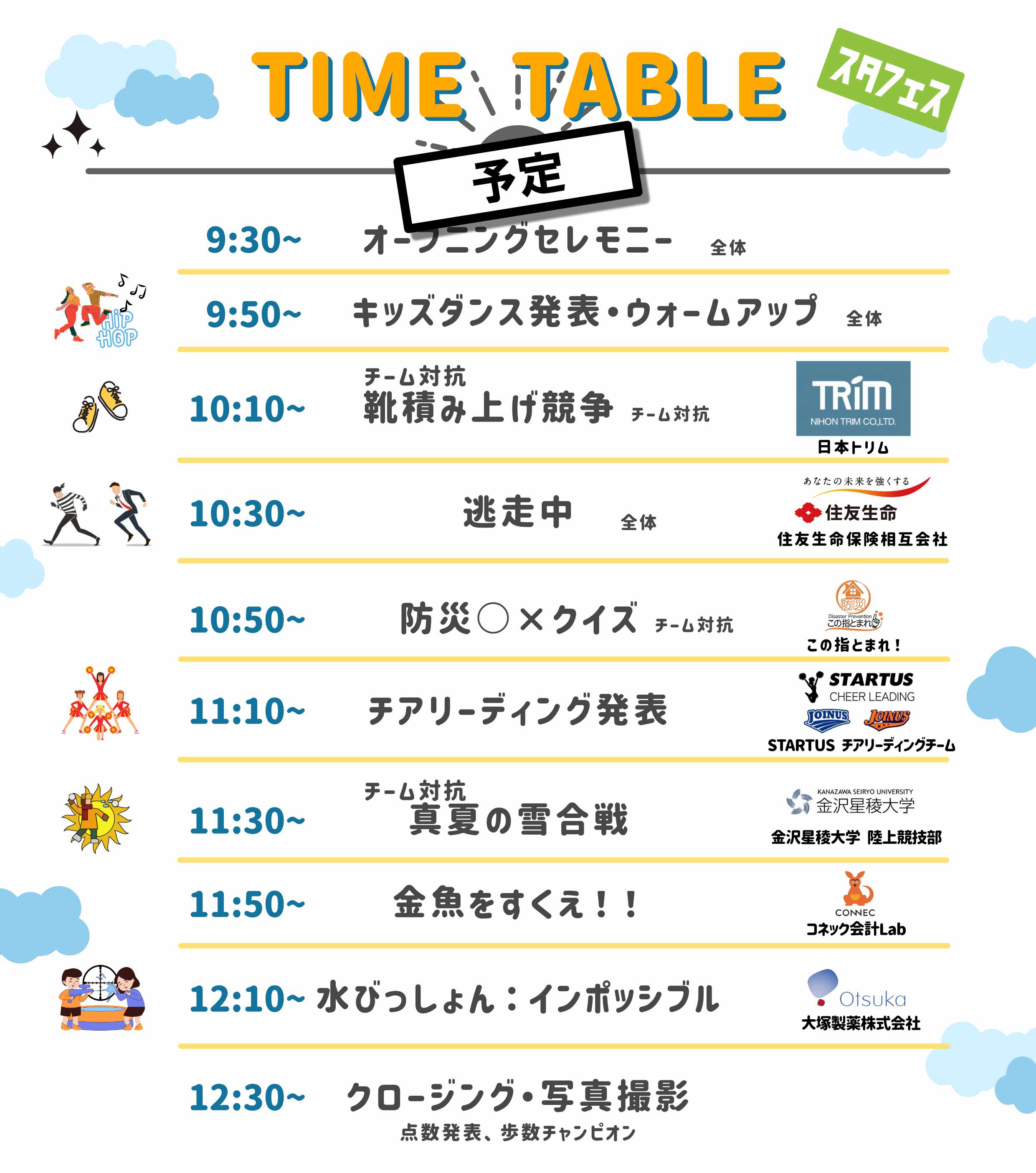 9:30-10:00: 受付 10:00-10:15: 開会式、チーム分け（全体を3つのチームに分ける） 10:15-10:30: ウォームアップ・キッズダンスチーム 10:30-10:45: 「チーム対抗靴積み上げ競争」 10:45-11:00: 「チーム対抗しっぽ取大会」 11:00-11:05: 休憩、キッズダンスチームもしくはチアリーディングチーム披露 11:05-11:25: 「チーム対抗真夏の雪合戦」 11:25-11:30: 「ジャンケン列車」※ポイント対象外 11:30-11:40: 「逃走中」 11:40-11:50: 「うさぎ狩り」 11:50-11:55: 「宝物さがし」（室内練習場） 11:55-12:00: 閉会式、優勝チーム発表、解散